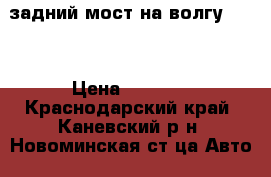 задний мост на волгу 3110 › Цена ­ 5 500 - Краснодарский край, Каневский р-н, Новоминская ст-ца Авто » Продажа запчастей   